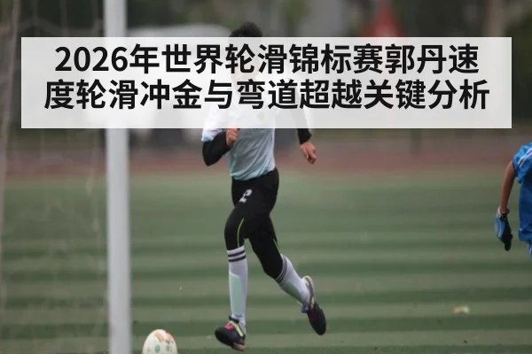 2026年世界轮滑锦标赛郭丹速度轮滑冲金与弯道超越关键分析