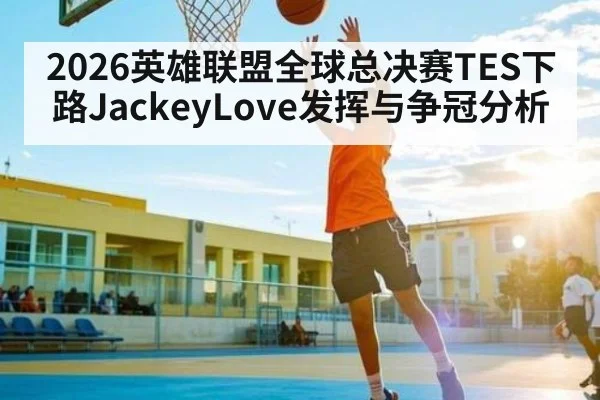 2026英雄联盟全球总决赛TES下路JackeyLove发挥与争冠分析